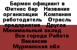 Бармен-официант в Фитнес-бар › Название организации ­ Компания-работодатель › Отрасль предприятия ­ Другое › Минимальный оклад ­ 15 000 - Все города Работа » Вакансии   . Мурманская обл.,Видяево нп
